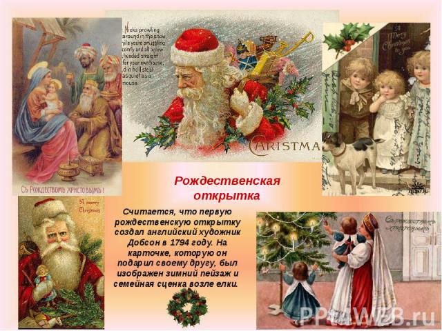 Рождественская открытка Считается, что первую рождественскую открытку создал английский художник Добсон в 1794 году. На карточке, которую он подарил своему другу, был изображен зимний пейзаж и семейная сценка возле елки.