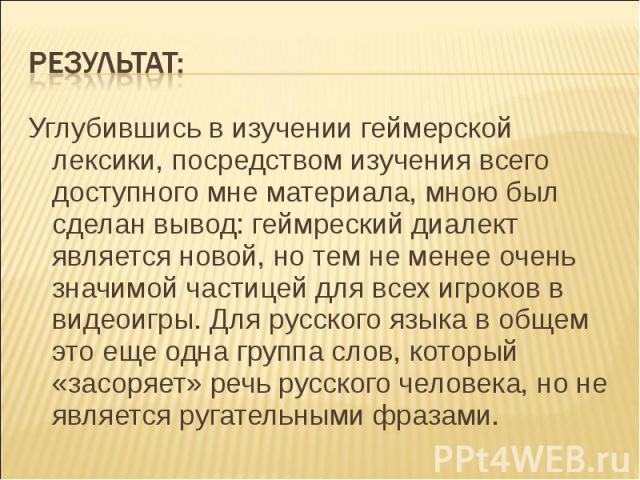 Результат: Углубившись в изучении геймерской лексики, посредством изучения всего доступного мне материала, мною был сделан вывод: геймреский диалект является новой, но тем не менее очень значимой частицей для всех игроков в видеоигры. Для русского я…