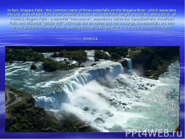 In fact, Niagara Falls - the common name of three waterfalls on the Niagara River, which separates the U.S. state of New York from Ontario, Canada. Two waterfalls delight of tourists, and a third - of Power:) Niagara Falls - a waterfall 