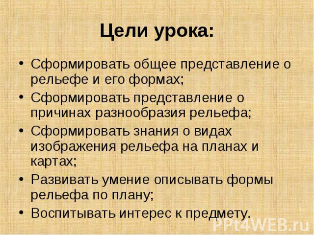 Цели урока: Сформировать общее представление о рельефе и его формах;Сформировать представление о причинах разнообразия рельефа;Сформировать знания о видах изображения рельефа на планах и картах;Развивать умение описывать формы рельефа по плану;Воспи…