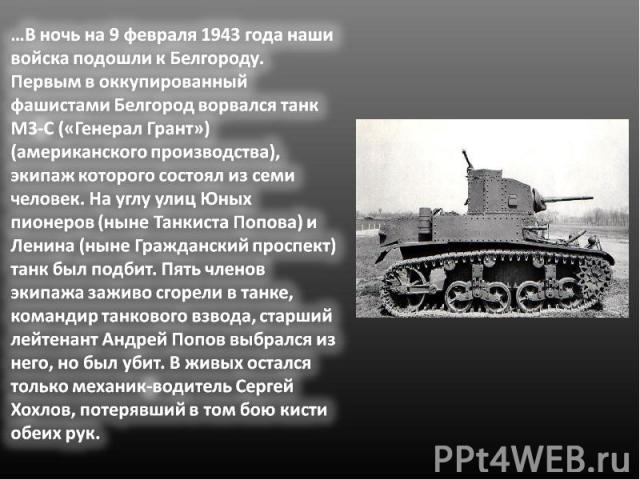 …В ночь на 9 февраля 1943 года наши войска подошли к Белгороду. Первым в оккупированный фашистами Белгород ворвался танк М3-С («Генерал Грант») (американского производства), экипаж которого состоял из семи человек. На углу улиц Юных пионеров (ныне Т…