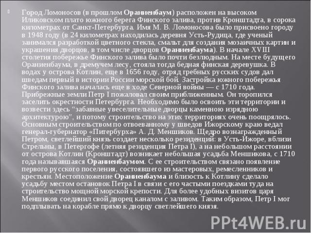 Город Ломоносов (в прошлом Ораниенбаум) расположен на высоком Иликовском плато южного берега Финского залива, против Кронштадта, в сорока километрах от Санкт-Петербурга. Имя М. В. Ломоносова было присвоено городу в 1948 году (в 24 километрах находил…