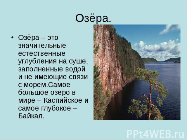 Озёра.Озёра – это значительные естественные углубления на суше, заполненные водой и не имеющие связи с морем.Самое большое озеро в мире – Каспийское и самое глубокое – Байкал.