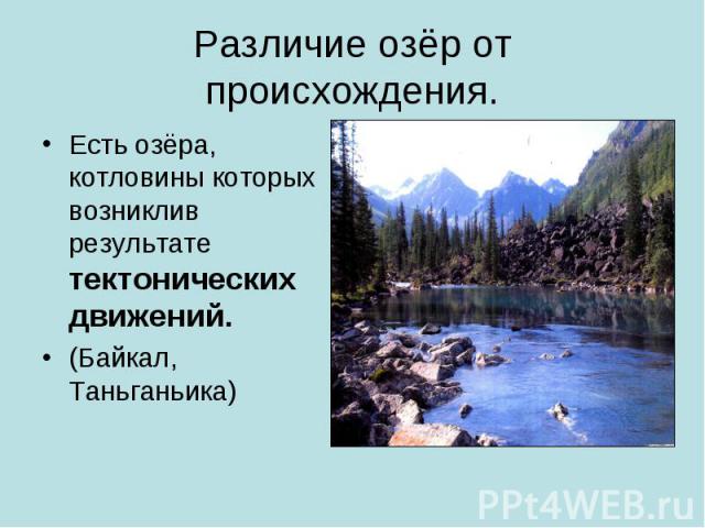 Различие озёр от происхождения.Есть озёра, котловины которых возниклив результате тектонических движений.(Байкал, Таньганьика)