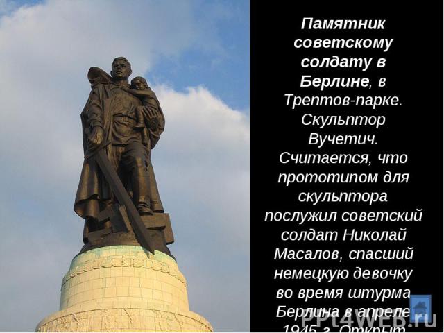 Памятник советскому солдату в Берлине, в Трептов-парке. Скульптор Вучетич. Считается, что прототипом для скульптора послужил советский солдат Николай Масалов, спасший немецкую девочку во время штурма Берлина в апреле 1945 г. Открыт памятник в 1949 г.