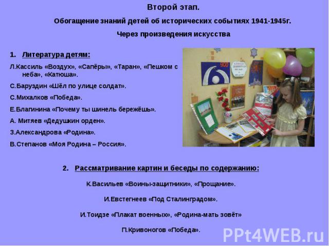 Второй этап.Обогащение знаний детей об исторических событиях 1941-1945г. Через произведения искусстваЛитература детям:Л.Кассиль «Воздух», «Сапёры», «Таран», «Пешком с неба», «Катюша».С.Баруздин «Шёл по улице солдат».С.Михалков «Победа».Е.Благинина «…