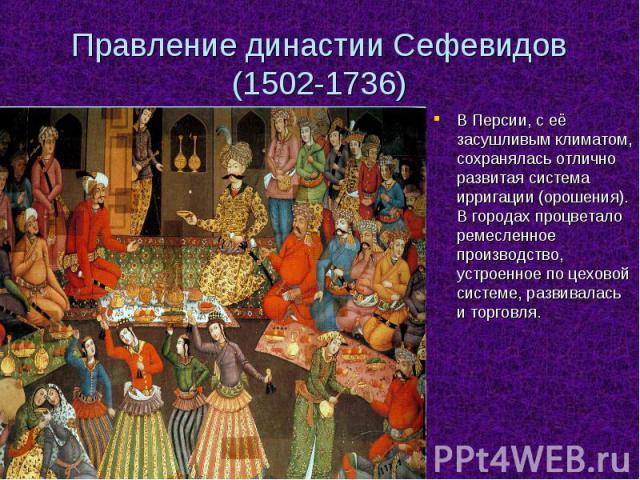 Правление династии Сефевидов (1502-1736)В Персии, с её засушливым климатом, сохранялась отлично развитая система ирригации (орошения). В городах процветало ремесленное производство, устроенное по цеховой системе, развивалась и торговля.