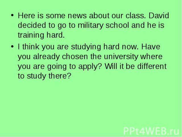 Here is some news about our class. David decided to go to military school and he is training hard.I think you are studying hard now. Have you already chosen the university where you are going to apply? Will it be different to study there?