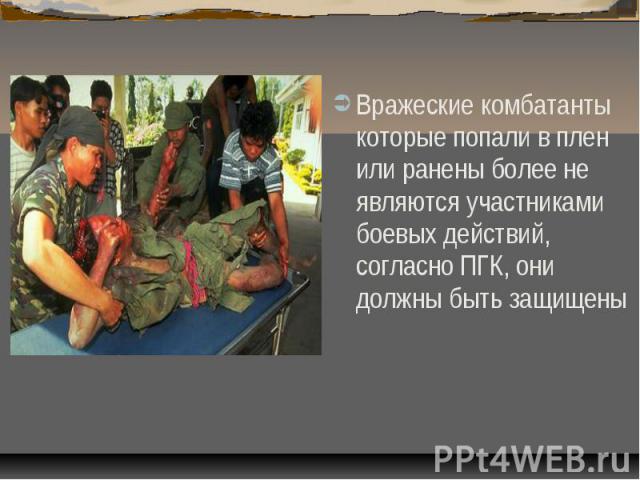 Вражеские комбатанты которые попали в плен или ранены более не являются участниками боевых действий, согласно ПГК, они должны быть защищены