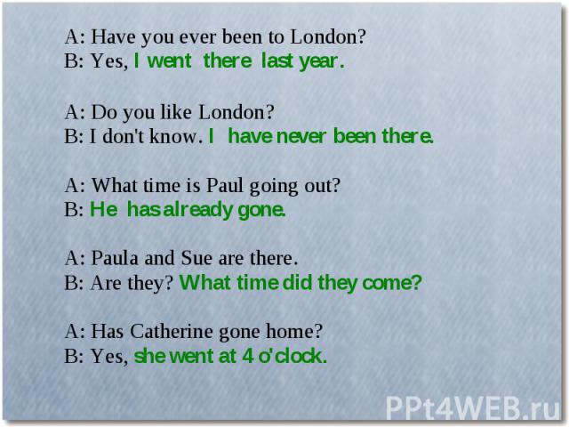 A: Have you ever been to London?B: Yes, I went there last year. A: Do you like London?B: I don't know. I have never been there.A: What time is Paul going out?B: He has already gone.A: Paula and Sue are there.B: Are they? What time did they come?A: H…