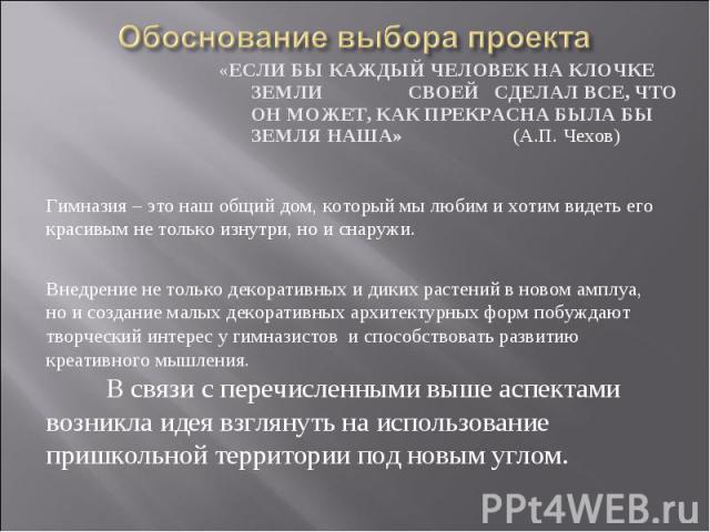 Обоснование выбора проекта«ЕСЛИ БЫ КАЖДЫЙ ЧЕЛОВЕК НА КЛОЧКЕ ЗЕМЛИ СВОЕЙ СДЕЛАЛ ВСЕ, ЧТО ОН МОЖЕТ, КАК ПРЕКРАСНА БЫЛА БЫ ЗЕМЛЯ НАША» (А.П. Чехов) Гимназия – это наш общий дом, который мы любим и хотим видеть его красивым не только изнутри, но и снару…