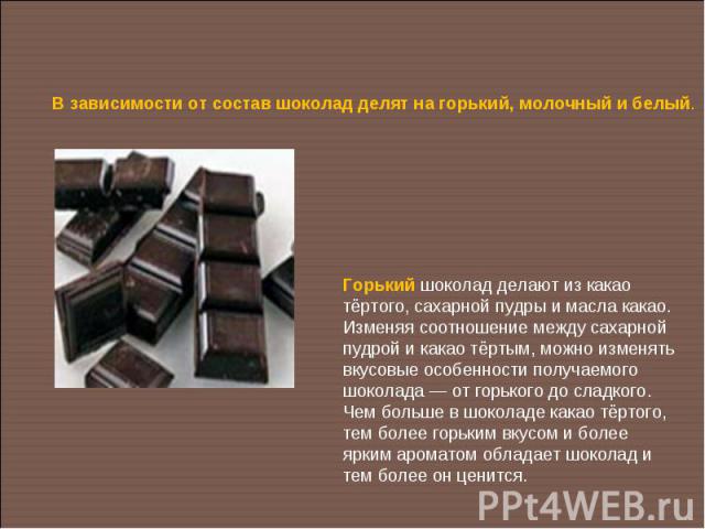 В зависимости от состав шоколад делят на горький, молочный и белый.Горький шоколад делают из какао тёртого, сахарной пудры и масла какао. Изменяя соотношение между сахарной пудрой и какао тёртым, можно изменять вкусовые особенности получаемого шокол…