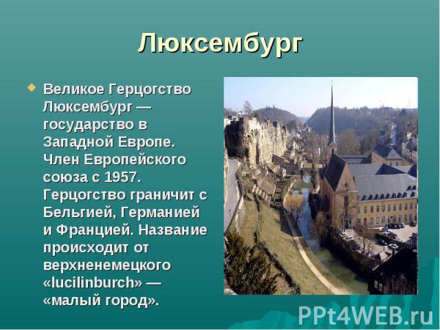 ЛюксембургВеликое Герцогство Люксембург — государство в Западной Европе. Член Европейского союза с 1957. Герцогство граничит с Бельгией, Германией и Францией. Название происходит от верхненемецкого «lucilinburch» — «малый город».