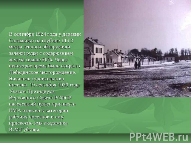 В сентябре 1924 года у деревни Салтыково на глубине 116,3 метра геологи обнаружили залежи руды с содержанием железа свыше 50%. Через некоторое время было открыто Лебединское месторождение. Началось строительство поселка. 19 сентября 1939 года Указом…