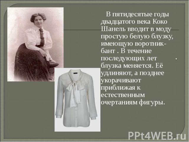 В пятидесятые годы двадцатого века Коко Шанель вводит в моду простую белую блузку, имеющую воротник-бант . В течение последующих лет блузка меняется. Её удлиняют, а позднее укорачивают приближая к естественным очертаниям фигуры.