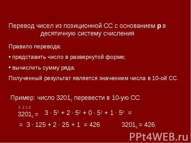 Перевод чисел из позиционной СС с основанием р в десятичную систему счисленияПравило перевода: представить число в развернутой форме; вычислить сумму ряда.Полученный результат является значением числа в 10-ой СС. Пример: число 32015 перевести в 10-у…