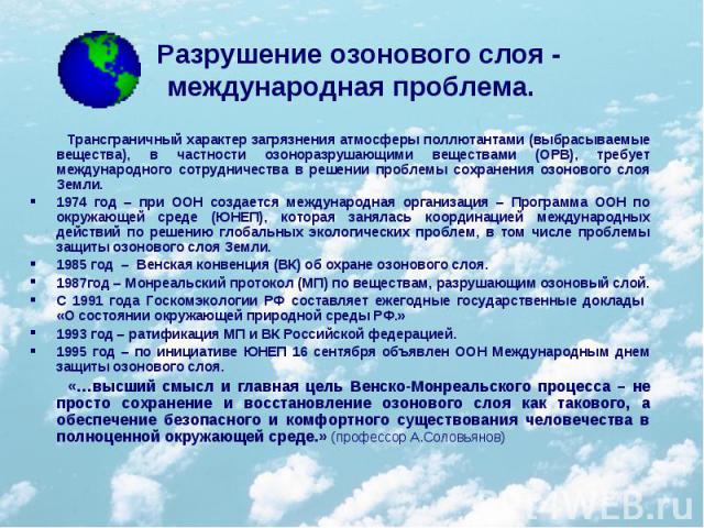 Разрушение озонового слоя - международная проблема. Трансграничный характер загрязнения атмосферы поллютантами (выбрасываемые вещества), в частности озоноразрушающими веществами (ОРВ), требует международного сотрудничества в решении проблемы сохране…