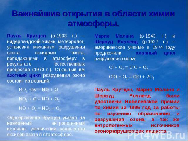 Важнейшие открытия в области химии атмосферы.Пауль Крутцен (р.1933 г.) – нидерландский химик, метеоролог, установил механизм разрушения озона оксидами азота, попадающими в атмосферу в результате естественных процессов (1970 г.). Открытый им азотный …