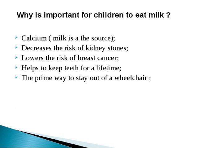 Why is important for children to eat milk ? Calcium ( milk is a the source); Decreases the risk of kidney stones; Lowers the risk of breast cancer; Helps to keep teeth for a lifetime; The prime way to stay out of a wheelchair ;
