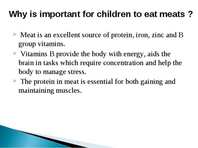 Why is important for children to eat meats ? Meat is an excellent source of protein, iron, zinc and B group vitamins. Vitamins B provide the body with energy, aids the brain in tasks which require concentration and help the body to manage stress. Th…
