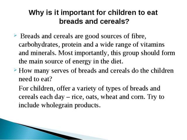 Why is it important for children to eat breads and cereals? Breads and cereals are good sources of fibre, carbohydrates, protein and a wide range of vitamins and minerals. Most importantly, this group should form the main source of energy in the die…