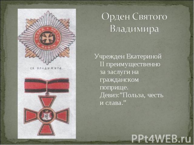 Орден Святого ВладимираУчрежден Екатериной II преимущественно за заслуги на гражданском поприще. Девиз:”Польза, честь и слава.”