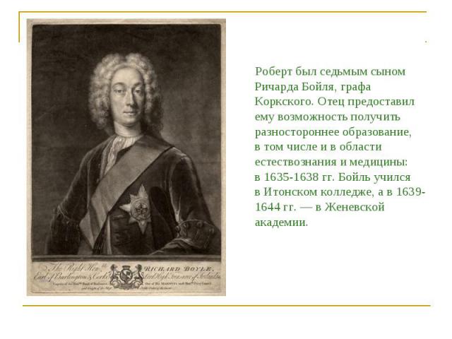 Роберт был седьмым сыном Ричарда Бойля, графа Коркского. Отец предоставил ему возможность получить разностороннее образование, в том числе и в области естествознания и медицины: в 1635-1638 гг. Бойль учился в Итонском колледже, а в 1639-1644 гг. — в…