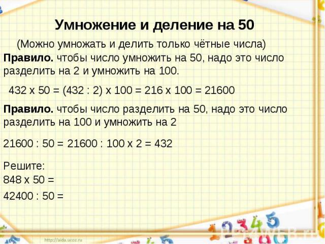 Умножение и деление на 50(Можно умножать и делить только чётные числа)Правило. чтобы число умножить на 50, надо это число разделить на 2 и умножить на 100.Правило. чтобы число разделить на 50, надо это число разделить на 100 и умножить на 2