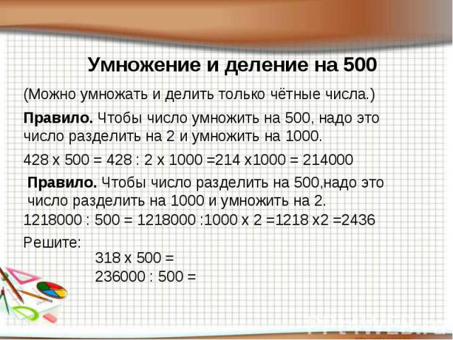 Умножение и деление на 500(Можно умножать и делить только чётные числа.) Правило. Чтобы число умножить на 500, надо это число разделить на 2 и умножить на 1000.Правило. Чтобы число разделить на 500,надо это число разделить на 1000 и умножить на 2.