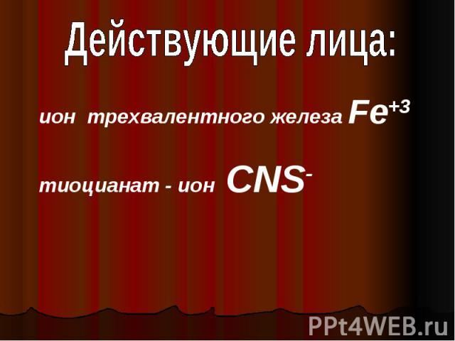 Действующие лица:ион трехвалентного железа Fe+3тиоцианат - ион CNS-