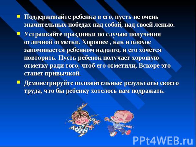 Поддерживайте ребенка в его, пусть не очень значительных победах над собой, над своей ленью.Устраивайте праздники по случаю получения отличной отметки. Хорошее , как и плохое запоминается ребенком надолго, и его хочется повторить. Пусть ребенок полу…