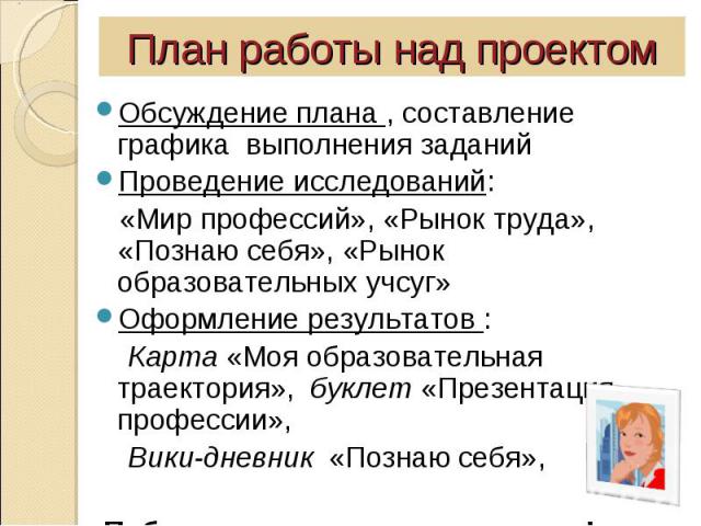 План работы над проектомОбсуждение плана , составление графика выполнения заданийПроведение исследований: «Мир профессий», «Рынок труда», «Познаю себя», «Рынок образовательных учсуг»Оформление результатов : Карта «Моя образовательная траектория», бу…