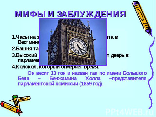 МИФЫ И ЗАБЛУЖДЕНИЯ4Бик Бен – это:1.Часы на здании английского парламента в Вестминстере.2.Башня там же3.Высокий швейцар, который открывает дверь в парламент4.Колокол, который отмеряет время.Он весит 13 тон и назван так по имени Большого Бена – Бенжа…
