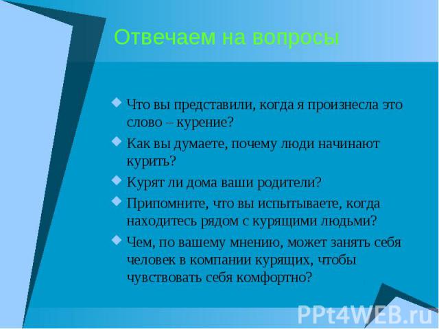 Отвечаем на вопросыЧто вы представили, когда я произнесла это слово – курение?Как вы думаете, почему люди начинают курить?Курят ли дома ваши родители?Припомните, что вы испытываете, когда находитесь рядом с курящими людьми?Чем, по вашему мнению, мож…