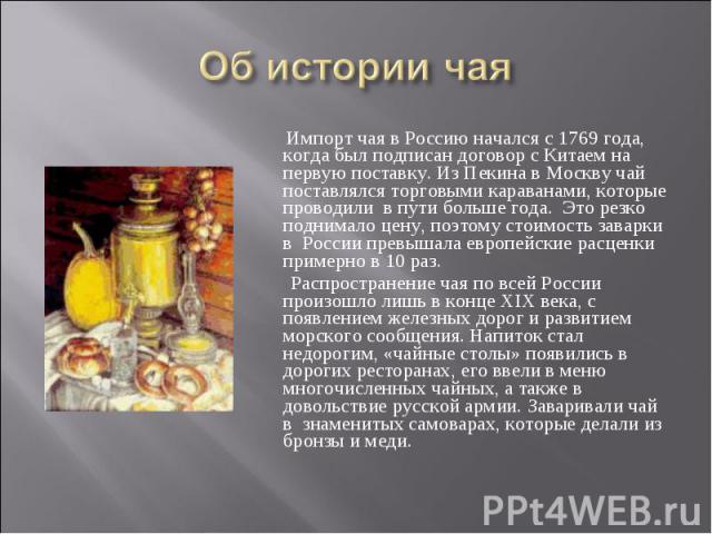 Об истории чая Импорт чая в Россию начался с 1769 года, когда был подписан договор с Китаем на первую поставку. Из Пекина в Москву чай поставлялся торговыми караванами, которые проводили в пути больше года. Это резко поднимало цену, поэтому стоимост…