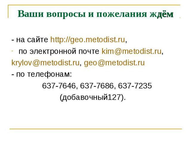 Ваши вопросы и пожелания ждём- на сайте http://geo.metodist.ru,по электронной почте kim@metodist.ru, krylov@metodist.ru, geo@metodist.ru- по телефонам: 637-7646, 637-7686, 637-7235 (добавочный127).