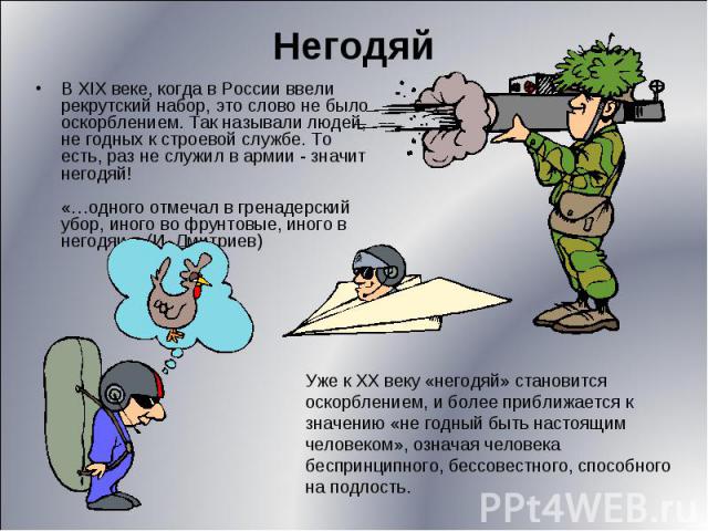 НегодяйВ XIX веке, когда в России ввели рекрутский набор, это слово не было оскорблением. Так называли людей, не годных к строевой службе. То есть, раз не служил в армии - значит негодяй!«…одного отмечал в гренадерский убор, иного во фрунтовые, иног…