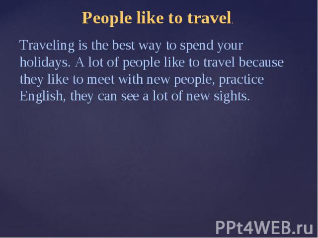 People like to travel.Traveling is the best way to spend your holidays. A lot of people like to travel because they like to meet with new people, practice English, they can see a lot of new sights.