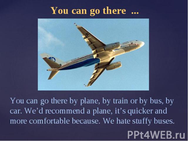 You can go there ...You can go there by plane, by train or by bus, by car. We’d recommend a plane, it’s quicker and more comfortable because. We hate stuffy buses.