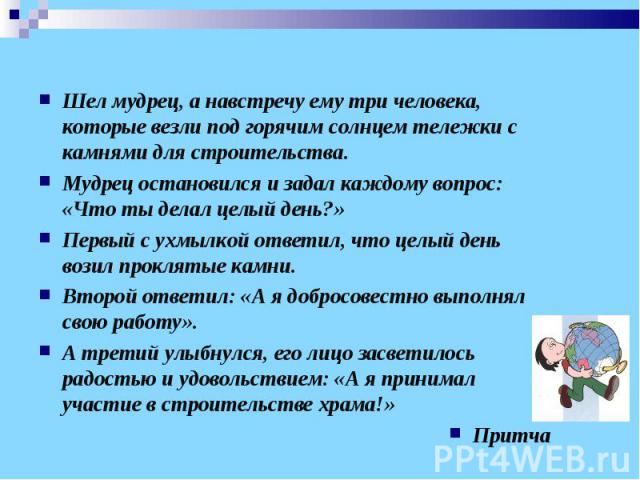 Шел мудрец, а навстречу ему три человека, которые везли под горячим солнцем тележки с камнями для строительства.Мудрец остановился и задал каждому вопрос: «Что ты делал целый день?»Первый с ухмылкой ответил, что целый день возил проклятые камни.Втор…