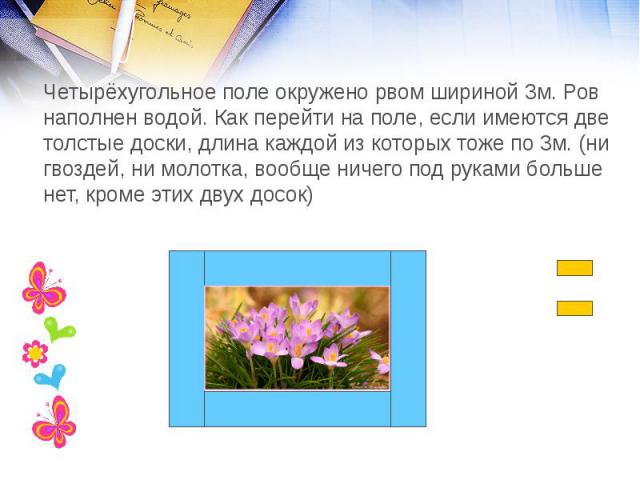 Четырёхугольное поле окружено рвом шириной 3м. Ров наполнен водой. Как перейти на поле, если имеются две толстые доски, длина каждой из которых тоже по 3м. (ни гвоздей, ни молотка, вообще ничего под руками больше нет, кроме этих двух досок)