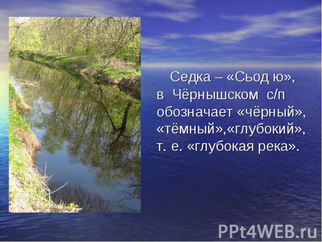 Седка – «Сьод ю»,в Чёрнышском с/п обозначает «чёрный», «тёмный»,«глубокий»,т. е. «глубокая река».