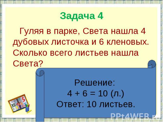 Задача 4 Гуляя в парке, Света нашла 4 дубовых листочка и 6 кленовых. Сколько всего листьев нашла Света?Решение: 4 + 6 = 10 (л.)Ответ: 10 листьев.