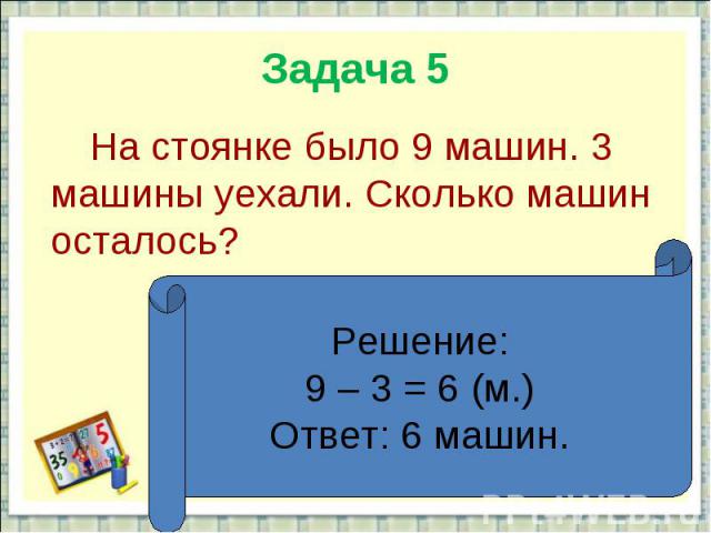 Задача 5 На стоянке было 9 машин. 3 машины уехали. Сколько машин осталось?Решение:9 – 3 = 6 (м.)Ответ: 6 машин.