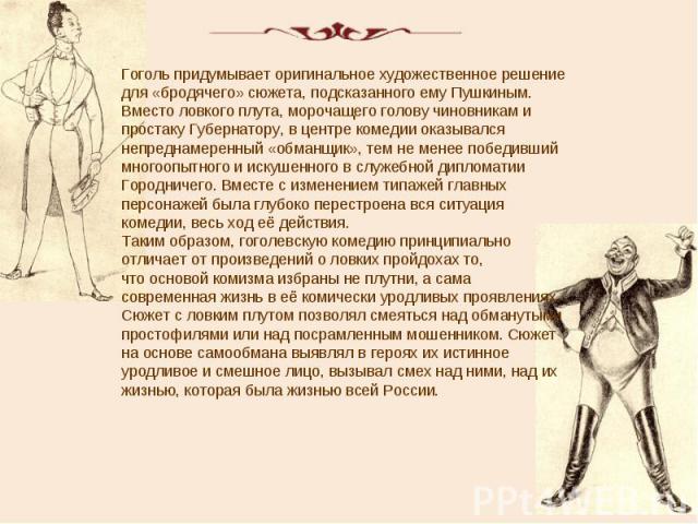 Гоголь придумывает оригинальное художественное решение для «бродячего» сюжета, подсказанного ему Пушкиным. Вместо ловкого плута, морочащего голову чиновникам и простаку Губернатору, в центре комедии оказывался непреднамеренный «обманщик», тем не мен…