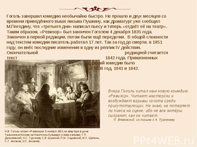 Гоголь завершил комедию необычайно быстро. Не прошло и двух месяцев со времени приведённого выше письма Пушкину, как драматург уже сообщил М.Погодину, что «третьего дни» написал пьесу и теперь «отдаёт её на театр». Таким образом, «Ревизор» был закон…