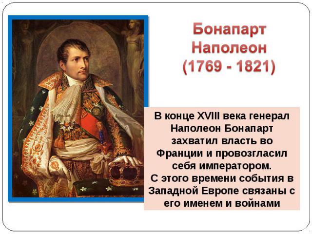 Бонапарт Наполеон (1769 - 1821) В конце XVIII века генерал Наполеон Бонапарт захватил власть во Франции и провозгласил себя императором.С этого времени события в Западной Европе связаны с его именем и войнами