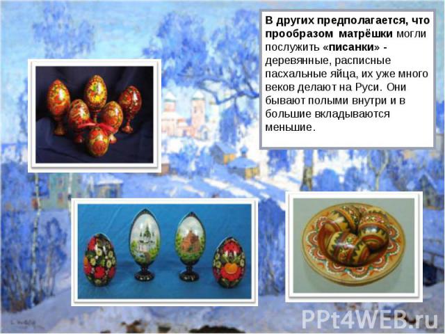 В других предполагается, что прообразом матрёшки могли послужить «писанки» - деревянные, расписные пасхальные яйца, их уже много веков делают на Руси. Они бывают полыми внутри и в большие вкладываются меньшие.