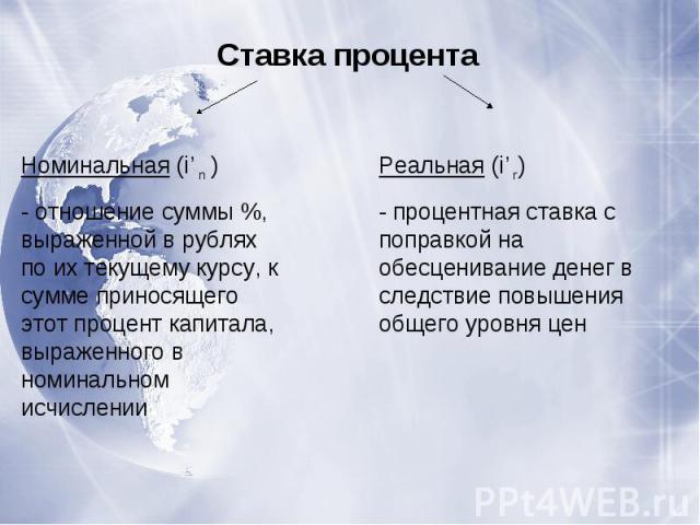 Ставка процентаНоминальная (i’n )- отношение суммы %, выраженной в рублях по их текущему курсу, к сумме приносящего этот процент капитала, выраженного в номинальном исчисленииРеальная (i’r)- процентная ставка с поправкой на обесценивание денег в сле…