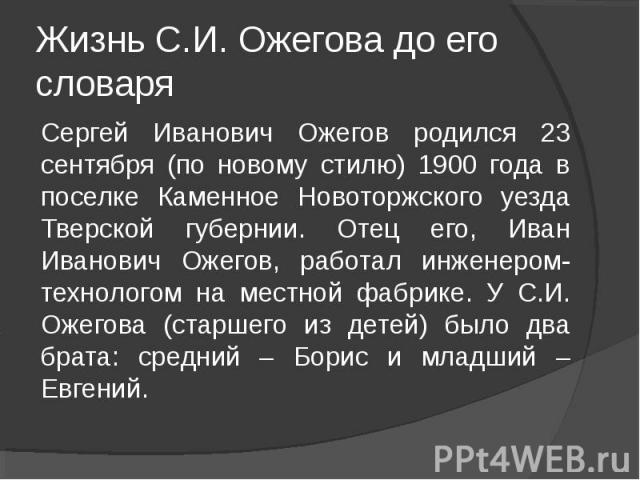 Жизнь С.И. Ожегова до его словаряСергей Иванович Ожегов родился 23 сентября (по новому стилю) 1900 года в поселке Каменное Новоторжского уезда Тверской губернии. Отец его, Иван Иванович Ожегов, работал инженером-технологом на местной фабрике. У С.И.…